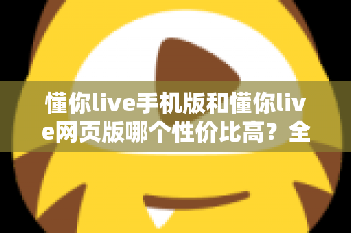 懂你live手机版和懂你live网页版哪个性价比高？全方位对比分析帮你选对版本不花冤枉钱