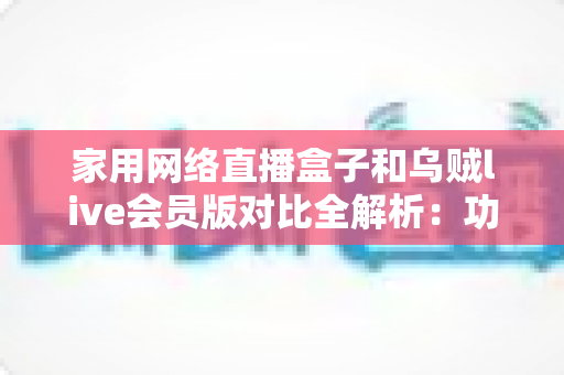 家用网络直播盒子和乌贼live会员版对比全解析：功能、价格与体验一站式深度评测，帮你选对家庭直播方案