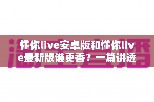 懂你live安卓版和懂你live最新版谁更香？一篇讲透版本差异与选择攻略的深度评测