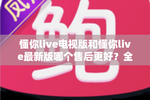 懂你live电视版和懂你live最新版哪个售后更好？全方位对比解析帮你选对版本