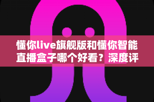 懂你live旗舰版和懂你智能直播盒子哪个好看？深度评测帮你选对直播神器