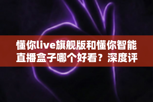 懂你live旗舰版和懂你智能直播盒子哪个好看？深度评测帮你选对直播神器