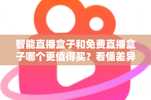 智能直播盒子和免费直播盒子哪个更值得买？看懂差异再下单，选对盒子不花冤枉钱