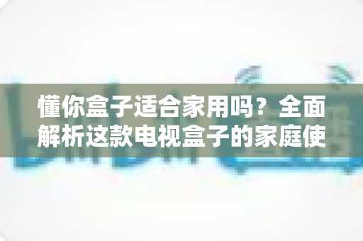 懂你盒子适合家用吗？全面解析这款电视盒子的家庭使用体验与选购指南