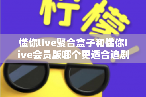懂你live聚合盒子和懂你live会员版哪个更适合追剧？追剧党必看的深度对比指南