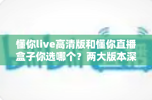 懂你live高清版和懂你直播盒子你选哪个?两大版本深度对比,看完这篇再决定不后悔 懂你live高清版和懂你直播盒子你选哪个?两大版本深度对比,看完这篇再决定不后悔