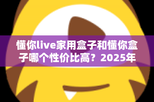 懂你live家用盒子和懂你盒子哪个性价比高？2025年最全选购对比指南一文看懂