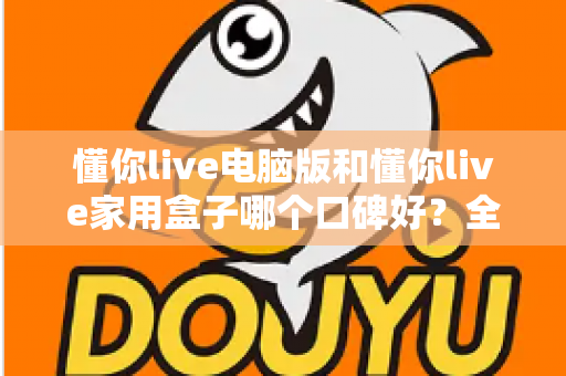 懂你live电脑版和懂你live家用盒子哪个口碑好？全方位深度对比评测，帮你找到最适合自己的选择