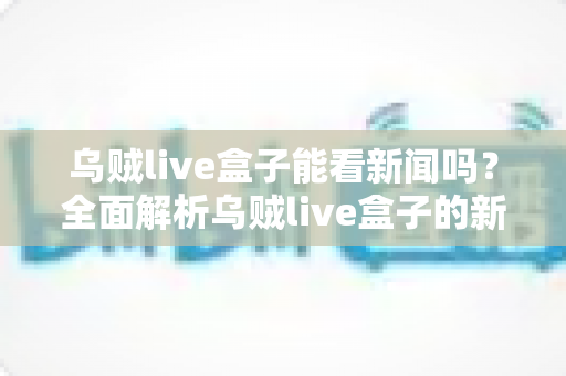 乌贼live盒子能看新闻吗？全面解析乌贼live盒子的新闻观看功能与实用指南