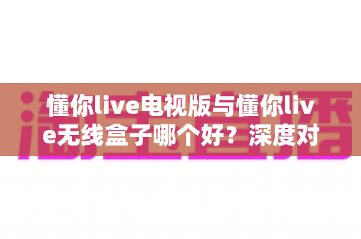 懂你live电视版与懂你live无线盒子哪个好？深度对比测评助你轻松选出最佳大屏观影方案