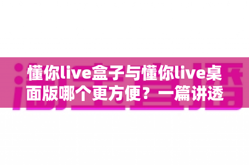 懂你live盒子与懂你live桌面版哪个更方便？一篇讲透差异与选择的实用指南