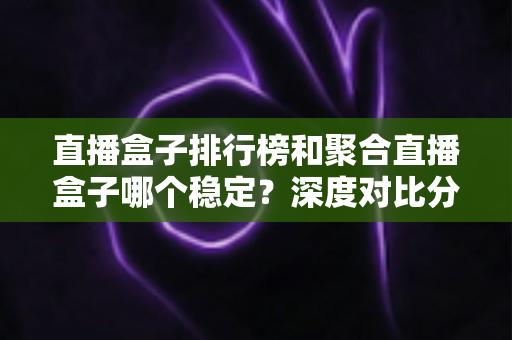 直播盒子排行榜和聚合直播盒子哪个稳定？深度对比分析与实用选购指南