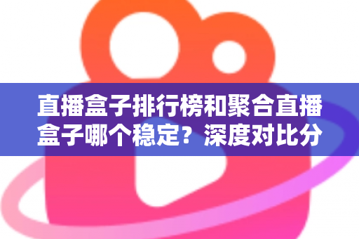 直播盒子排行榜和聚合直播盒子哪个稳定？深度对比分析与实用选购指南