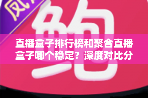 直播盒子排行榜和聚合直播盒子哪个稳定？深度对比分析与实用选购指南