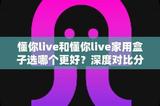 懂你live和懂你live家用盒子选哪个更好？深度对比分析帮你找到最适合的选择
