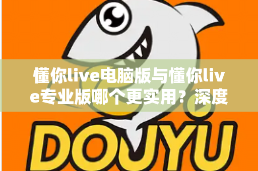 懂你live电脑版与懂你live专业版哪个更实用？深度对比评测帮你选出最适合的版本