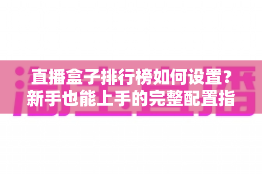 直播盒子排行榜如何设置？新手也能上手的完整配置指南与运营技巧