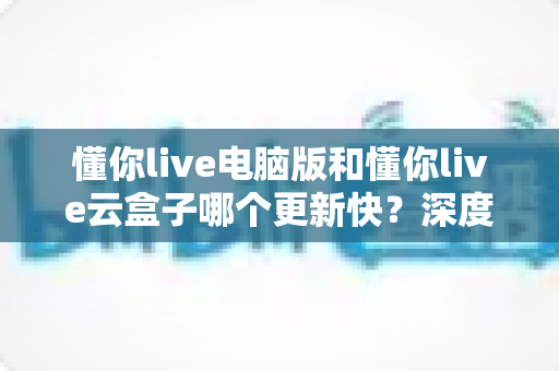 懂你live电脑版和懂你live云盒子哪个更新快？深度对比解析更新速度与使用体验全指南