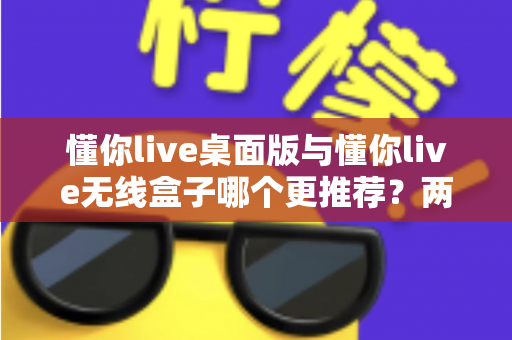 懂你live桌面版与懂你live无线盒子哪个更推荐？两种版本全面对比一次讲清楚