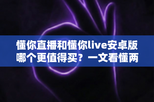 懂你直播和懂你live安卓版哪个更值得买?一文看懂两款应用的差异与选购建议 懂你直播和懂你live安卓版哪个更值得买?一文看懂两款应用的差异与选购建议