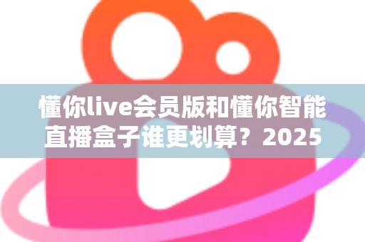 懂你live会员版和懂你智能直播盒子谁更划算？2025年最全选购对比指南，帮你省钱不踩坑