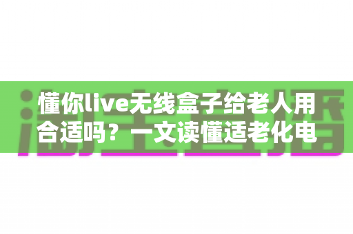 懂你live无线盒子给老人用合适吗？一文读懂适老化电视盒子的真实体验与选购建议