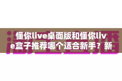 懂你live桌面版和懂你live盒子推荐哪个适合新手？新手入门选购全攻略一文讲透