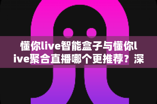 懂你live智能盒子与懂你live聚合直播哪个更推荐？深度解析功能差异、使用体验与选购指南