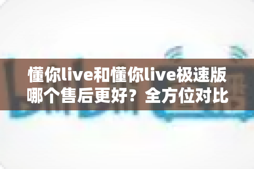 懂你live和懂你live极速版哪个售后更好？全方位对比分析帮你做出明智选择