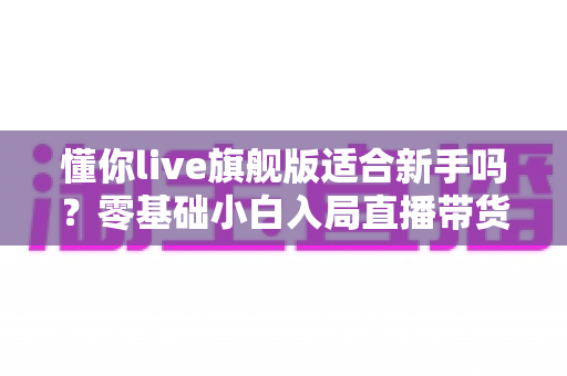 懂你live旗舰版适合新手吗？零基础小白入局直播带货的全面评测与上手指南