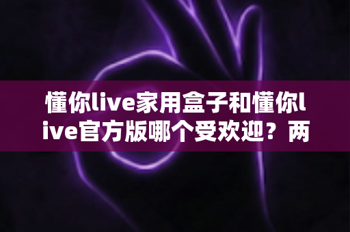 懂你live家用盒子和懂你live官方版哪个受欢迎？两大版本全面对比解析帮你选对不踩坑