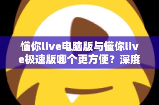 懂你live电脑版与懂你live极速版哪个更方便？深度对比帮你一次选对