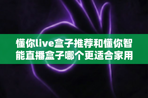 懂你live盒子推荐和懂你智能直播盒子哪个更适合家用？——两款家庭电视盒子深度对比与选购全攻略