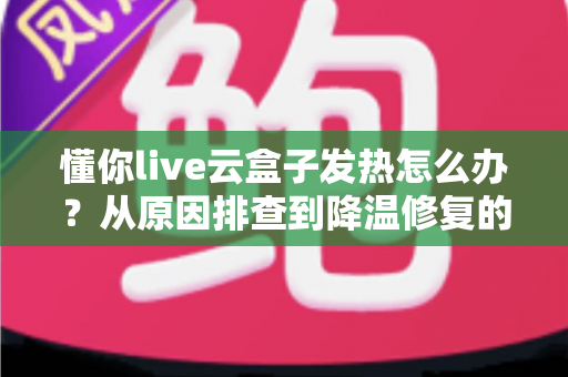 懂你live云盒子发热怎么办？从原因排查到降温修复的完整实用指南