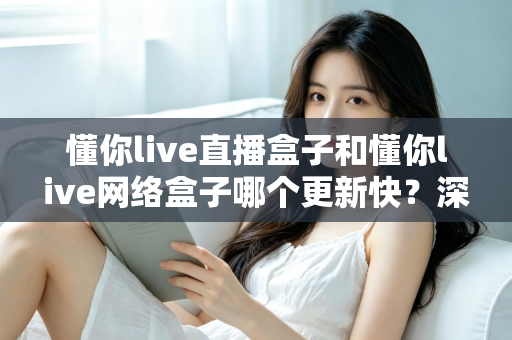 懂你live直播盒子和懂你live网络盒子哪个更新快？深度对比解析与实用选购指南