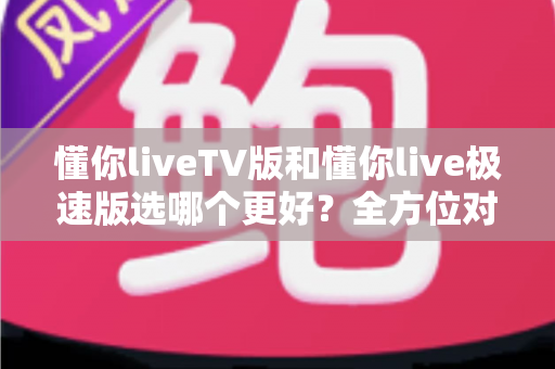 懂你liveTV版和懂你live极速版选哪个更好？全方位对比解析帮你轻松做出最佳选择