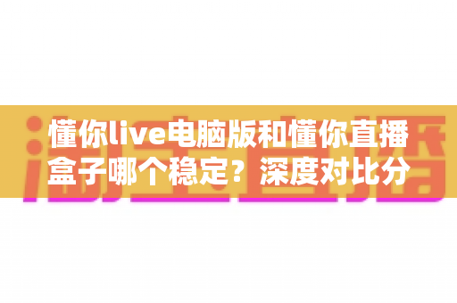 懂你live电脑版和懂你直播盒子哪个稳定？深度对比分析与选购指南