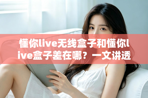 懂你live无线盒子和懂你live盒子差在哪？一文讲透两款设备的核心区别与选购攻略