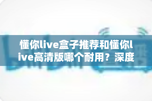 懂你live盒子推荐和懂你live高清版哪个耐用？深度对比评测，帮你选对不踩坑的观看方案