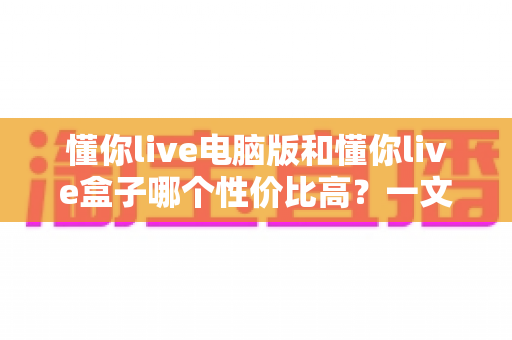 懂你live电脑版和懂你live盒子哪个性价比高?一文读懂两大方案的真实差异与明智之选 懂你live电脑版和懂你live盒子哪个性价比高?一文读懂两大方案的真实差异与明智之选