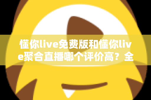 懂你live免费版和懂你live聚合直播哪个评价高？全方位深度对比测评助你选出最优版本