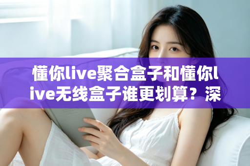 懂你live聚合盒子和懂你live无线盒子谁更划算？深度对比评测帮你选对不选贵