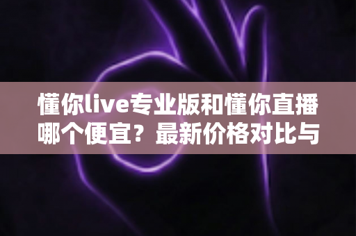 懂你live专业版和懂你直播哪个便宜？最新价格对比与选购省钱全攻略