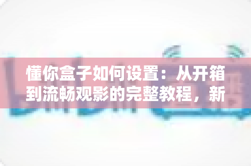 懂你盒子如何设置：从开箱到流畅观影的完整教程，新手也能十分钟搞定！
