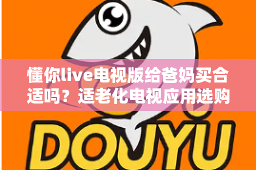 懂你live电视版给爸妈买合适吗?适老化电视应用选购全攻略与真实使用建议 懂你live电视版给爸妈买合适吗?适老化电视应用选购全攻略与真实使用建议
