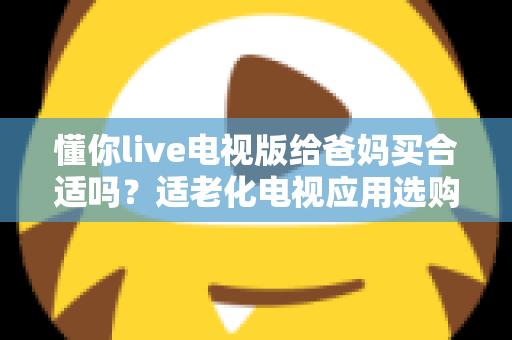 懂你live电视版给爸妈买合适吗？适老化电视应用选购全攻略与真实使用建议