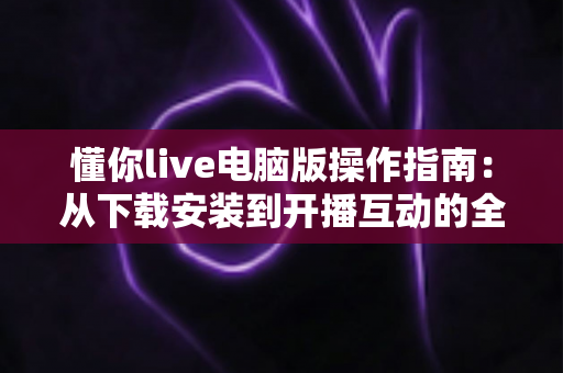 懂你live电脑版操作指南：从下载安装到开播互动的全流程详解