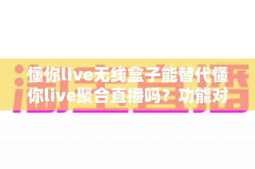 懂你live无线盒子能替代懂你live聚合直播吗?功能对比与选择指南全解析 懂你live无线盒子能替代懂你live聚合直播吗?功能对比与选择指南全解析