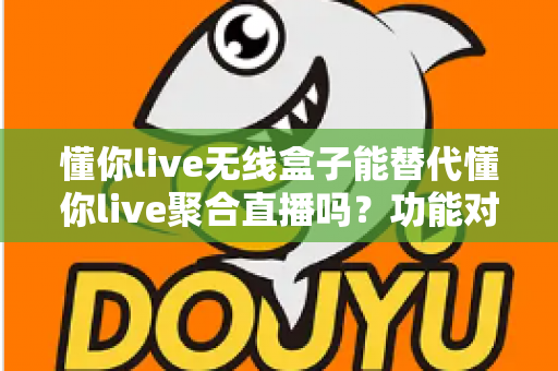 懂你live无线盒子能替代懂你live聚合直播吗？功能对比与选择指南全解析