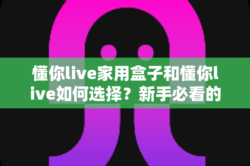 懂你live家用盒子和懂你live如何选择？新手必看的完整选购指南与实用技巧